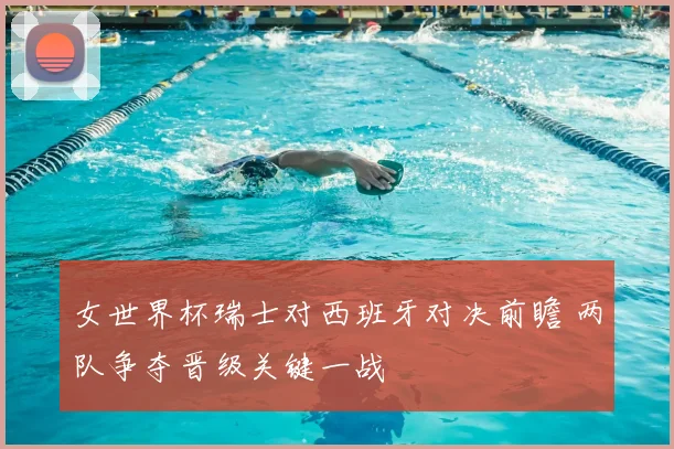 女世界杯瑞士对西班牙对决前瞻 两队争夺晋级关键一战