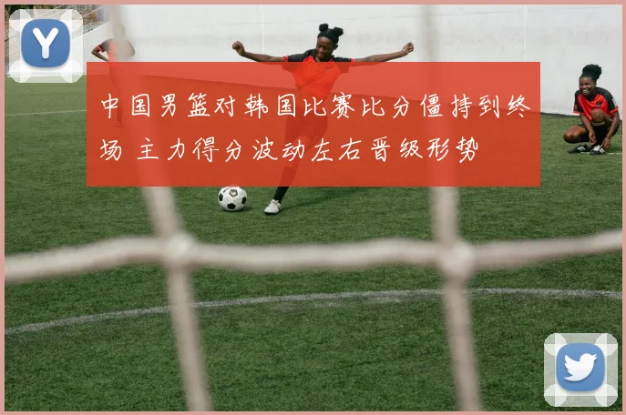 中国男篮对韩国比赛比分僵持到终场 主力得分波动左右晋级形势