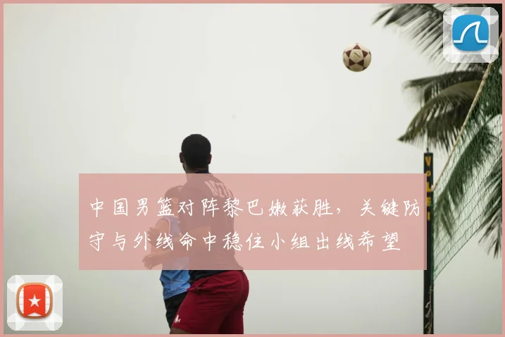 中国男篮对阵黎巴嫩获胜，关键防守与外线命中稳住小组出线希望