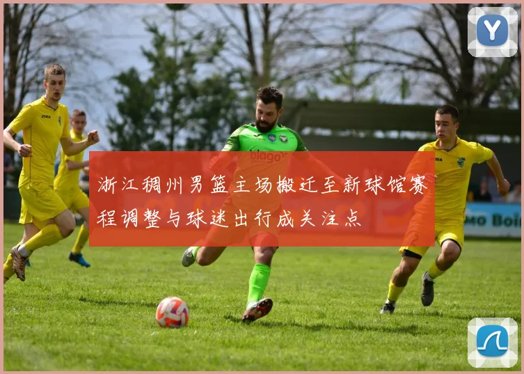 浙江稠州男篮主场搬迁至新球馆赛程调整与球迷出行成关注点