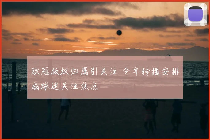 欧冠版权归属引关注 今年转播安排成球迷关注焦点