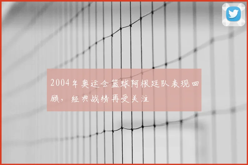 2004年奥运会篮球阿根廷队表现回顾,经典战绩再受关注