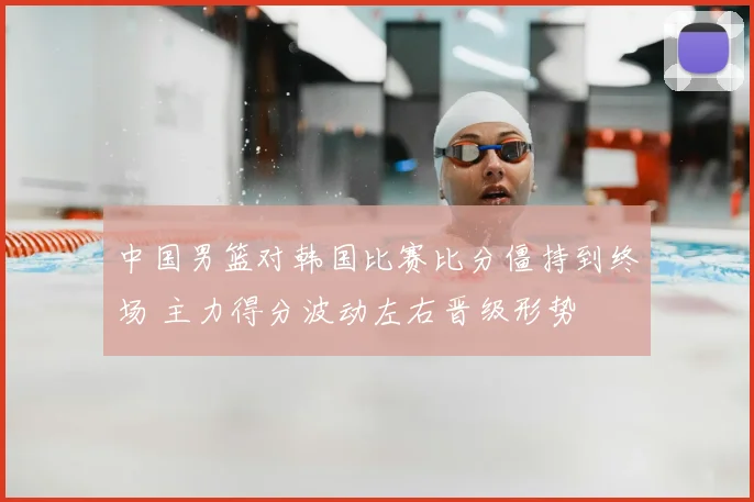 中国男篮对韩国比赛比分僵持到终场 主力得分波动左右晋级形势