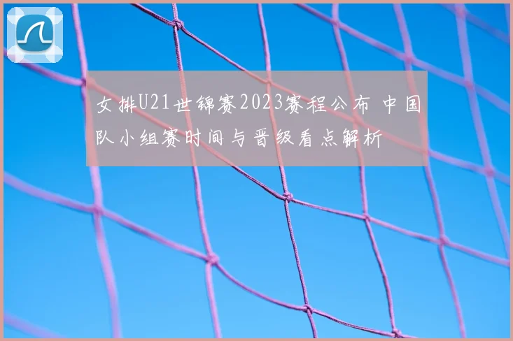女排U21世锦赛2023赛程公布 中国队小组赛时间与晋级看点解析