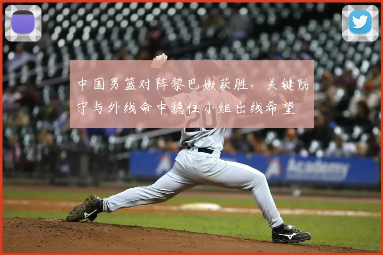 中国男篮对阵黎巴嫩获胜，关键防守与外线命中稳住小组出线希望