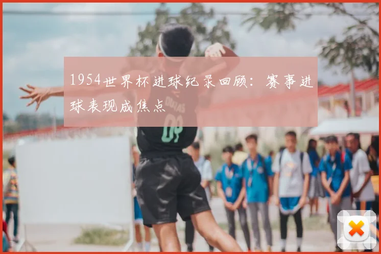 1954世界杯进球纪录回顾:赛事进球表现成焦点