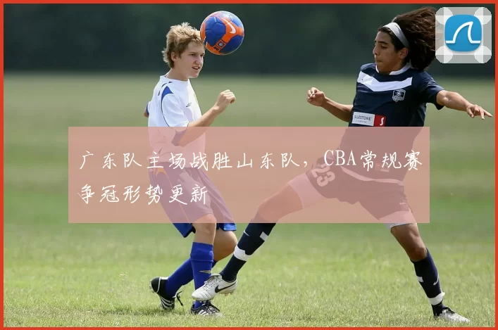 广东队主场战胜山东队，CBA常规赛争冠形势更新