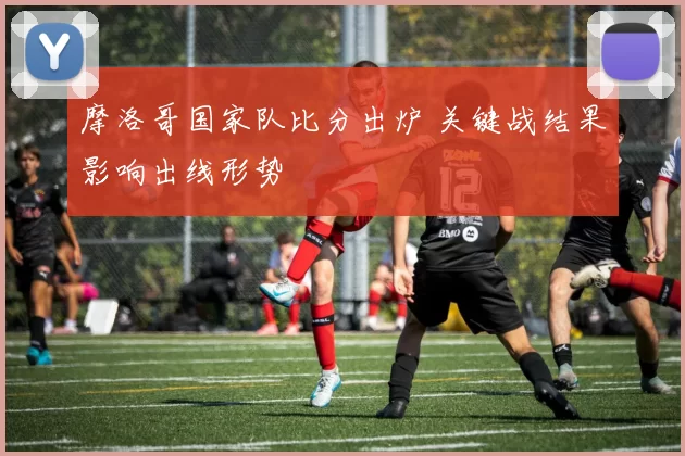 摩洛哥国家队比分出炉 关键战结果影响出线形势