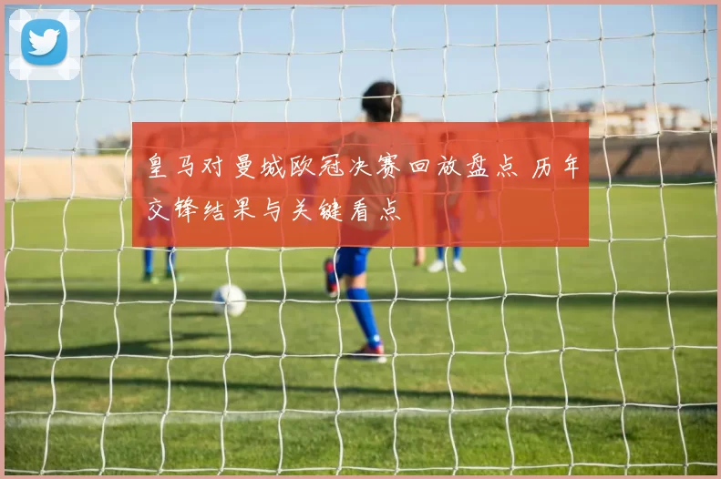 皇马对曼城欧冠决赛回放盘点 历年交锋结果与关键看点