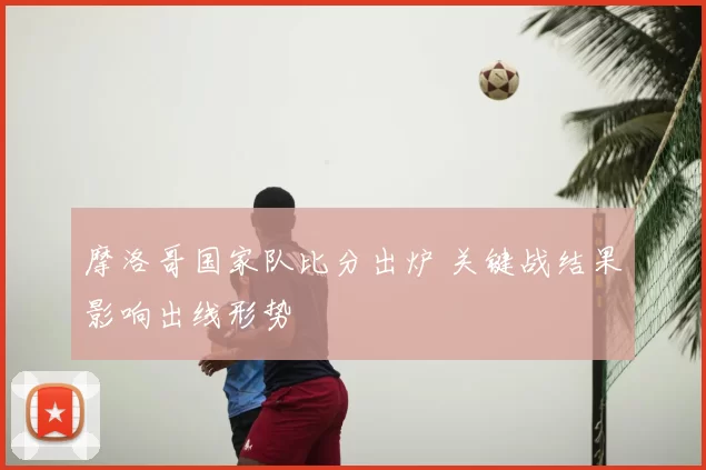 摩洛哥国家队比分出炉 关键战结果影响出线形势