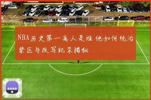 NBA历史第一高人是谁 他如何统治禁区与改写纪录揭秘
