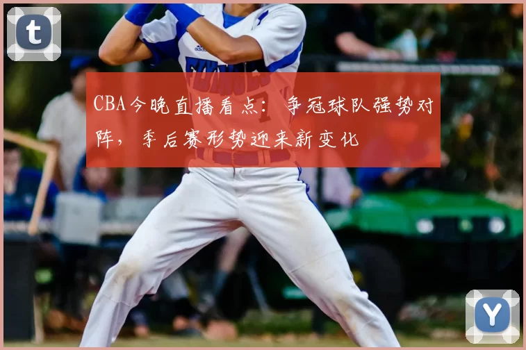 CBA今晚直播看点：争冠球队强势对阵，季后赛形势迎来新变化