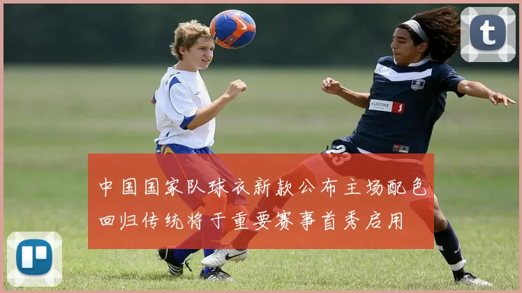 中国国家队球衣新款公布主场配色回归传统将于重要赛事首秀启用