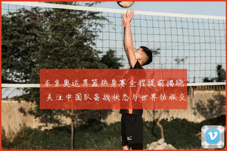 东京奥运男篮热身赛全程提前揭晓 关注中国队备战状态与世界劲旅交手