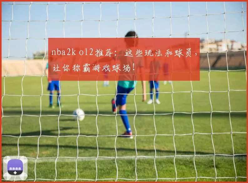 nba2k ol2推荐：这些玩法和球员，让你称霸游戏球场！