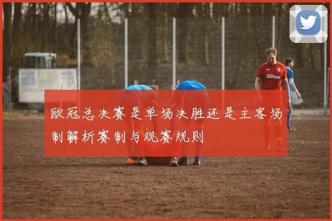 欧冠总决赛是单场决胜还是主客场制解析赛制与观赛规则