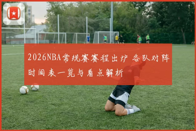 2026NBA常规赛赛程出炉 各队对阵时间表一览与看点解析