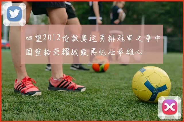 回望2012伦敦奥运男排冠军之争中国重拾荣耀战鼓再忆壮举雄心