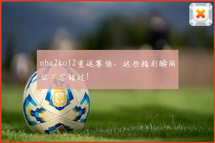 nba2kol2重返赛场，这些精彩瞬间你不容错过！