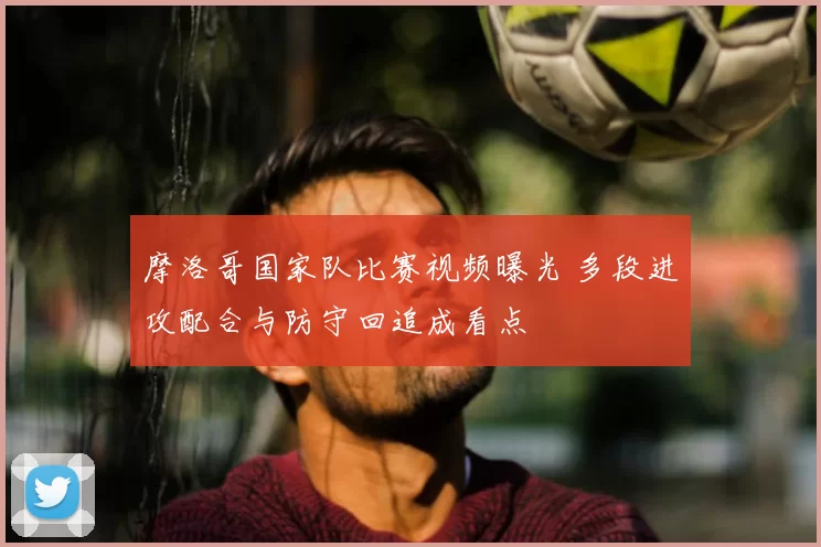 摩洛哥国家队比赛视频曝光 多段进攻配合与防守回追成看点