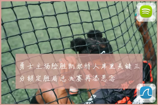 勇士主场险胜凯尔特人库里关键三分锁定胜局总决赛再添悬念