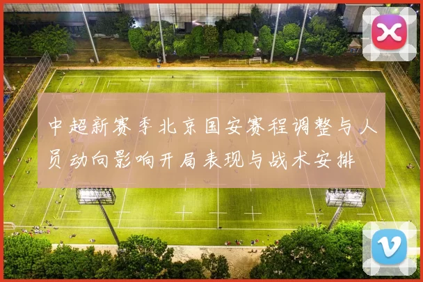 中超新赛季北京国安赛程调整与人员动向影响开局表现与战术安排