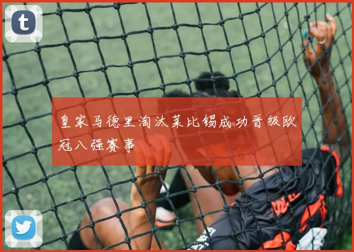 皇家马德里淘汰莱比锡成功晋级欧冠八强赛事