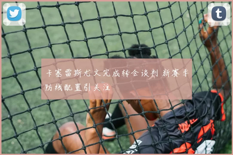 卡塞雷斯尤文完成转会谈判 新赛季防线配置引关注