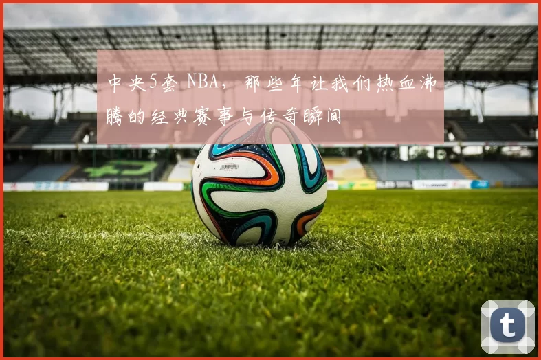 中央5套 NBA,那些年让我们热血沸腾的经典赛事与传奇瞬间