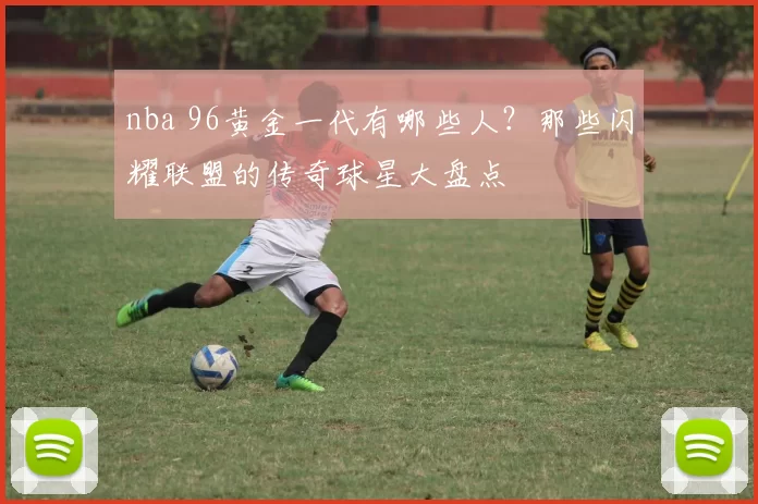 nba 96黄金一代有哪些人?那些闪耀联盟的传奇球星大盘点