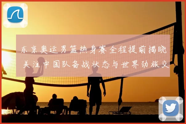 东京奥运男篮热身赛全程提前揭晓 关注中国队备战状态与世界劲旅交手