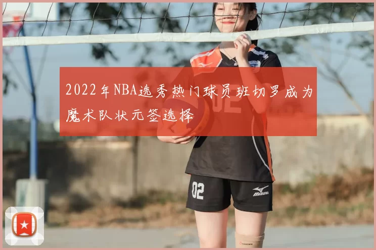 2022年NBA选秀热门球员班切罗成为魔术队状元签选择