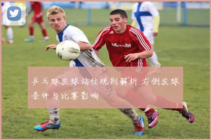 乒乓球发球站位规则解析 右侧发球条件与比赛影响