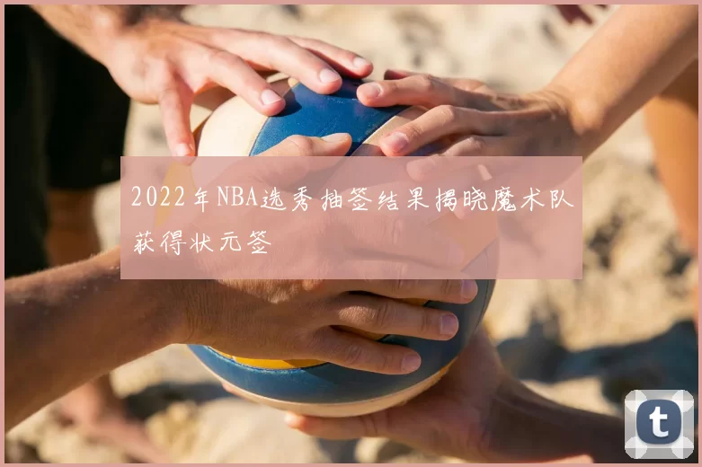 2022年NBA选秀抽签结果揭晓魔术队获得状元签