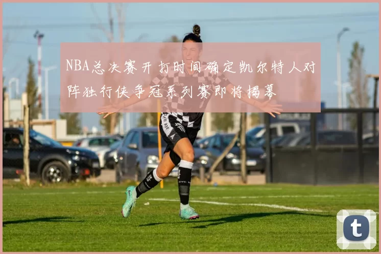 NBA总决赛开打时间确定凯尔特人对阵独行侠争冠系列赛即将揭幕