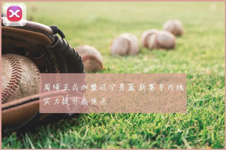 周琦正式加盟辽宁男篮 新赛季内线实力提升成焦点