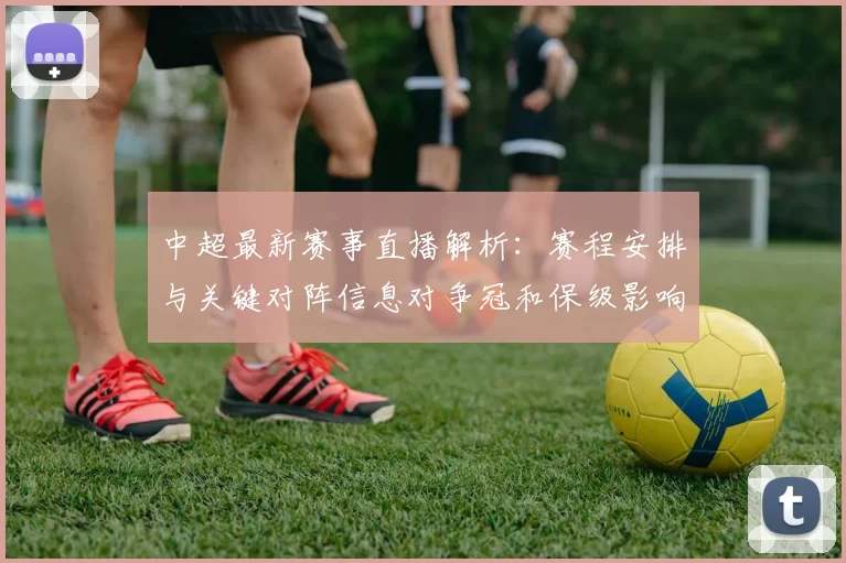 中超最新赛事直播解析：赛程安排与关键对阵信息对争冠和保级影响