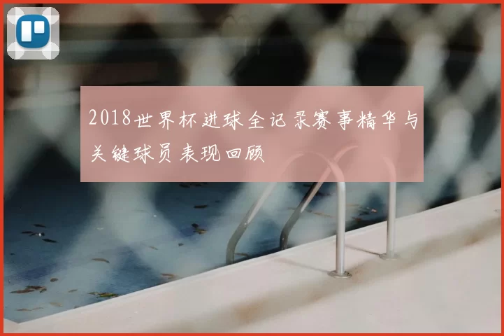 2018世界杯进球全记录赛事精华与关键球员表现回顾