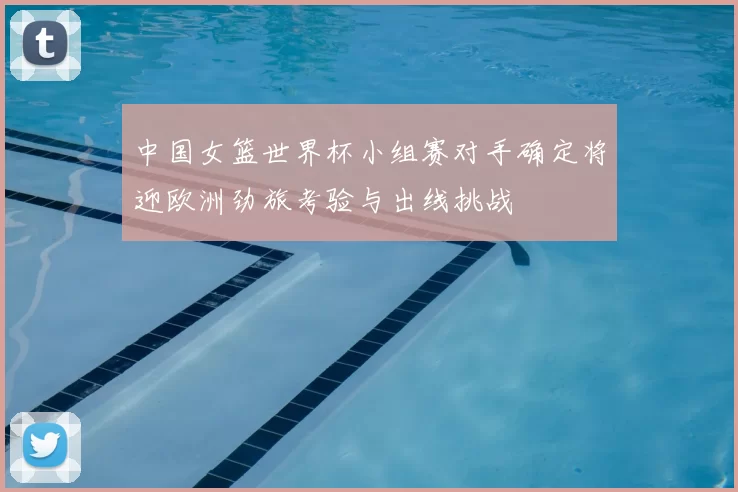 中国女篮世界杯小组赛对手确定将迎欧洲劲旅考验与出线挑战