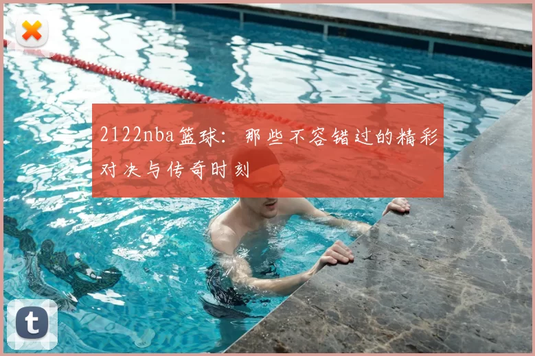 2122nba篮球：那些不容错过的精彩对决与传奇时刻