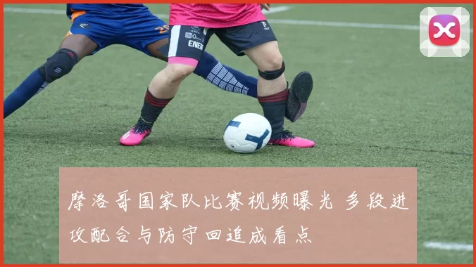 摩洛哥国家队比赛视频曝光 多段进攻配合与防守回追成看点