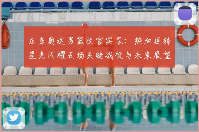 东京奥运男篮收官实录:热血逆转星光闪耀五场关键战役与未来展望