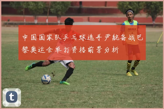 中国国家队乒乓球选手尹航备战巴黎奥运会单打资格前景分析