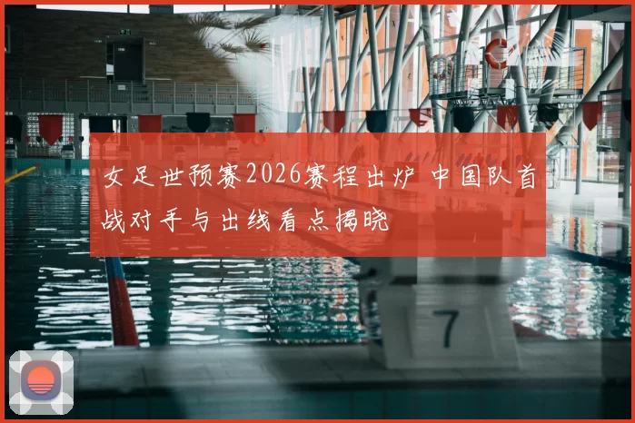 女足世预赛2026赛程出炉 中国队首战对手与出线看点揭晓