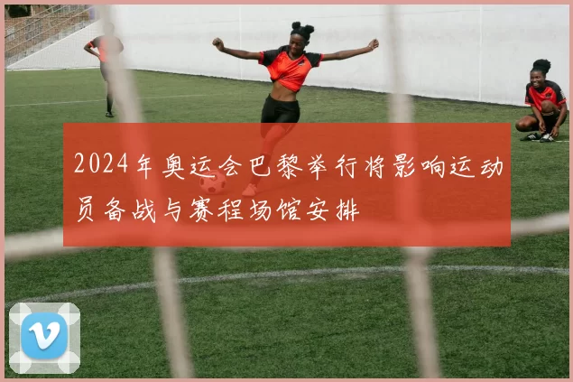 2024年奥运会巴黎举行将影响运动员备战与赛程场馆安排