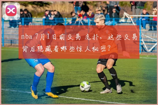 nba 7月1日前交易 虎扑，这些交易背后隐藏着哪些惊人秘密？