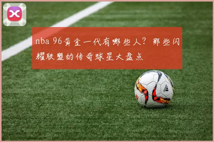 nba 96黄金一代有哪些人？那些闪耀联盟的传奇球星大盘点