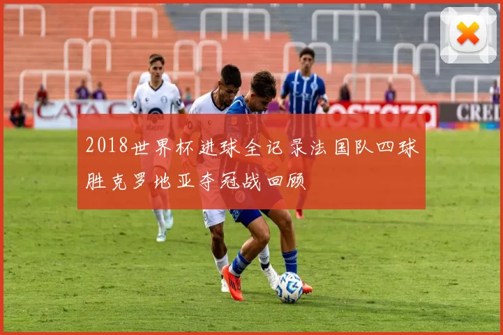 2018世界杯进球全记录法国队四球胜克罗地亚夺冠战回顾