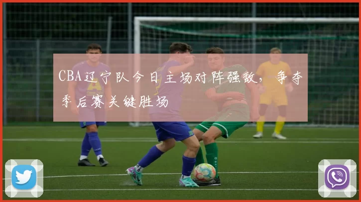 CBA辽宁队今日主场对阵强敌，争夺季后赛关键胜场