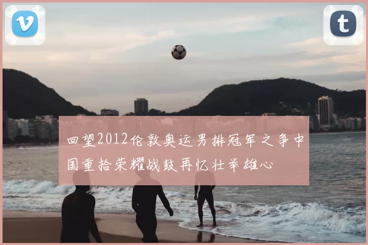 回望2012伦敦奥运男排冠军之争中国重拾荣耀战鼓再忆壮举雄心